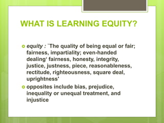 WHAT IS LEARNING EQUITY?
 equity : `The quality of being equal or fair;
fairness, impartiality; even-handed
dealing‘ fairness, honesty, integrity,
justice, justness, piece, reasonableness,
rectitude, righteousness, square deal,
uprightness'
 opposites include bias, prejudice,
inequality or unequal treatment, and
injustice
 
