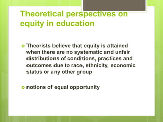 Theoretical perspectives on
equity in education
 Theorists believe that equity is attained
when there are no systematic and unfair
distributions of conditions, practices and
outcomes due to race, ethnicity, economic
status or any other group
 notions of equal opportunity
 