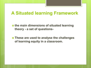 A Situated learning Framework
 the main dimensions of situated learning
theory - a set of questions-
 These are used to analyse the challenges
of learning equity in a classroom.
 