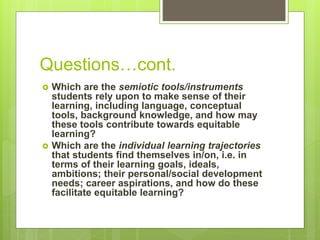 Questions…cont.
 Which are the semiotic tools/instruments
students rely upon to make sense of their
learning, including language, conceptual
tools, background knowledge, and how may
these tools contribute towards equitable
learning?
 Which are the individual learning trajectories
that students find themselves in/on, i.e. in
terms of their learning goals, ideals,
ambitions; their personal/social development
needs; career aspirations, and how do these
facilitate equitable learning?
 