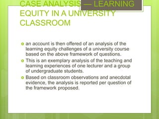 CASE ANALYSIS — LEARNING
EQUITY IN A UNIVERSITY
CLASSROOM
 an account is then offered of an analysis of the
learning equity challenges of a university course
based on the above framework of questions.
 This is an exemplary analysis of the teaching and
learning experiences of one lecturer and a group
of undergraduate students.
 Based on classroom observations and anecdotal
evidence, the analysis is reported per question of
the framework proposed.
 