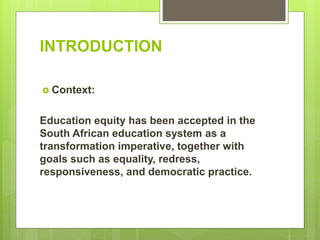INTRODUCTION
 Context:
Education equity has been accepted in the
South African education system as a
transformation imperative, together with
goals such as equality, redress,
responsiveness, and democratic practice.
 