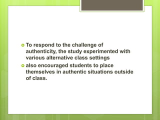  To respond to the challenge of
authenticity, the study experimented with
various alternative class settings
 also encouraged students to place
themselves in authentic situations outside
of class.
 