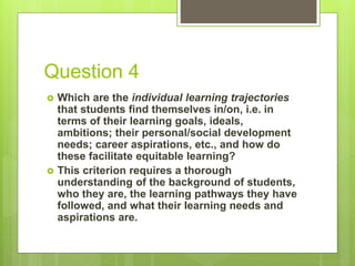 Question 4
 Which are the individual learning trajectories
that students find themselves in/on, i.e. in
terms of their learning goals, ideals,
ambitions; their personal/social development
needs; career aspirations, etc., and how do
these facilitate equitable learning?
 This criterion requires a thorough
understanding of the background of students,
who they are, the learning pathways they have
followed, and what their learning needs and
aspirations are.
 
