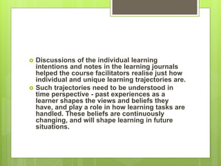  Discussions of the individual learning
intentions and notes in the learning journals
helped the course facilitators realise just how
individual and unique learning trajectories are.
 Such trajectories need to be understood in
time perspective - past experiences as a
learner shapes the views and beliefs they
have, and play a role in how learning tasks are
handled. These beliefs are continuously
changing, and will shape learning in future
situations.
 