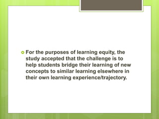  For the purposes of learning equity, the
study accepted that the challenge is to
help students bridge their learning of new
concepts to similar learning elsewhere in
their own learning experience/trajectory.
 