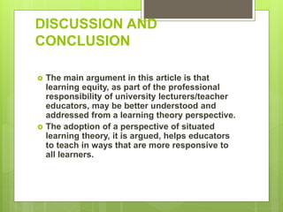DISCUSSION AND
CONCLUSION
 The main argument in this article is that
learning equity, as part of the professional
responsibility of university lecturers/teacher
educators, may be better understood and
addressed from a learning theory perspective.
 The adoption of a perspective of situated
learning theory, it is argued, helps educators
to teach in ways that are more responsive to
all learners.
 