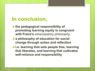 In conclusion,
 the pedagogical responsibility of
promoting learning equity is congruent
with Freire's emancipatory philosophy,
 a philosophy of education for social
change through action and reflection
 i.e. learning that sets people free, learning
that liberates, and learning that cultivates
self-reliance and responsibility
 