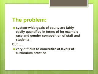 The problem:
 system-wide goals of equity are fairly
easily quantified in terms of for example
race and gender composition of staff and
students,
But…..
 very difficult to concretize at levels of
curriculum practice
 