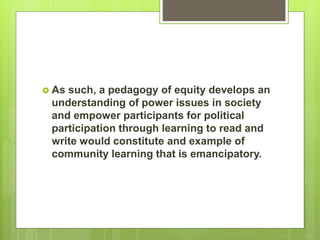  As such, a pedagogy of equity develops an
understanding of power issues in society
and empower participants for political
participation through learning to read and
write would constitute and example of
community learning that is emancipatory.
 