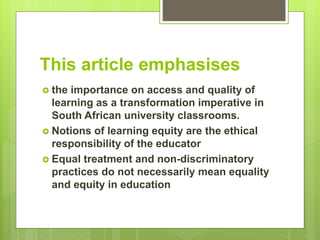 This article emphasises
 the importance on access and quality of
learning as a transformation imperative in
South African university classrooms.
 Notions of learning equity are the ethical
responsibility of the educator
 Equal treatment and non-discriminatory
practices do not necessarily mean equality
and equity in education
 