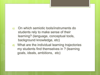 c) On which semiotic tools/instruments do
students rely to make sense of their
learning? (language, conceptual tools,
background knowledge, etc)
d) What are the individual learning trajectories
my students find themselves in ? (learning
goals, ideals, ambitions, etc)
 