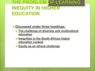 THE PROBLEM OF LEARNING
INEQUITY IN HIGHER
EDUCATION
 Discussed under three headings:
 The challenge of diversity and multicultural
education
 Inequities in the South African higher
education context
 Equity as an ethical challenge
 