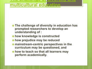 The challenge of diversity and
multicultural education
 The challenge of diversity in education has
prompted researchers to develop an
understanding of :
 how knowledge is constructed
 how prejudice may be reduced
 mainstream-centric perspectives in the
curriculum may be questioned, and
 how to teach so that all learners may
perform academically.
 