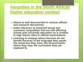 Inequities in the South African
higher education context
 Above is well documented in various official
and research documents-
 make reference to historical social and
economic inequalities that are still affecting
school and university education as is evident
in high failure rates in official examinations
 Learning is unequal where learners do not
benefit because of the language they speak,
the resources they have, the environments
where they stay, the curriculum they are
exposed to.
 