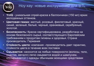 YniQ  - уникальная спрей-краска   в баллончиках (150 мл) ярких молодежных оттенков.  Цветовая гамма:  желтый, розовый, фиолетовый, красный, синий, зеленый, белый, черный, оранжевый, серебряный, золотой. Безопасность:  Краска сертифицирована, разработана на основе безопасного сырья, соответствующего Европейским требованиям к продуктам гигиены и здоровья. Страна производитель: Германия Стойкость цвета:  компания –производитель дает гарантию, стойкости цвета в течение всех поставок Смывается:  наносится на любые поверхности (волосы, тело, пластик, металл) легко смывается водой и шампунем, отстирывается с одежды обычными моющими средствами Ноу-хау: новые инструменты для  BTL 