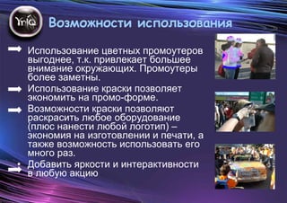 Возможности использования  Использование цветных промоутеров выгоднее, т.к. привлекает большее внимание окружающих. Промоутеры более заметны.  Использование краски позволяет экономить на промо-форме. Возможности краски позволяют раскрасить любое оборудование (плюс нанести любой логотип) – экономия на изготовлении и печати, а также возможность использовать его много раз. Добавить яркости и интерактивности в любую акцию 