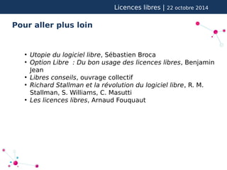 Licences libres | 22 octobre 2014 
Pour aller plus loin 
● Utopie du logiciel libre, Sébastien Broca 
● Option Libre : Du bon usage des licences libres, Benjamin 
Jean 
● Libres conseils, ouvrage collectif 
● Richard Stallman et la révolution du logiciel libre, R. M. 
Stallman, S. Williams, C. Masutti 
● Les licences libres, Arnaud Fouquaut 
