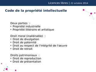 Licences libres | 22 octobre 2014 
Code de la propriété intellectuelle 
Deux parties : 
● Propriété industrielle 
● Propriété littéraire et artistique 
Droit moral (inaliénable) : 
● Droit de divulgation 
● Droit de paternité 
● Droit au respect de l'intégrité de l’oeuvre 
● Droit de retrait 
Droits patrimoniaux : 
● Droit de reproduction 
● Droit de présentation 
 