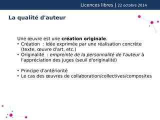 Licences libres | 22 octobre 2014 
La qualité d'auteur 
Une oeuvre est une création originale. 
● Création : Idée exprimée par une réalisation concrète 
(texte, oeuvre d'art, etc.) 
● Originalité : empreinte de la personnalité de l'auteur à 
l'appréciation des juges (seuil d'originalité) 
● Principe d'antériorité 
● Le cas des oeuvres de collaboration/collectives/composites 
 