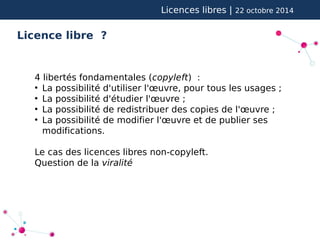 Licences libres | 22 octobre 2014 
Licence libre ? 
4 libertés fondamentales (copyleft) : 
● La possibilité d'utiliser l'oeuvre, pour tous les usages ; 
● La possibilité d'étudier l'oeuvre ; 
● La possibilité de redistribuer des copies de l'oeuvre ; 
● La possibilité de modifier l'oeuvre et de publier ses 
modifications. 
Le cas des licences libres non-copyleft. 
Question de la viralité 
 