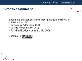 Licences libres | 22 octobre 2014 
Creative Commons 
Ensemble de licences combinant plusieurs critères : 
● Attribution (BY) 
● Partage à l'identique (SA) 
● Pas de modification (ND) 
● Pas d'utilisation commerciale (NC) 
Exemple : 
 