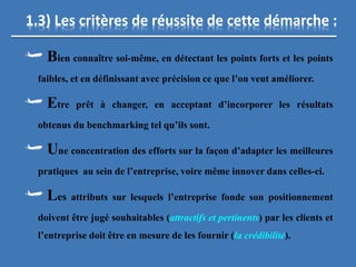 1.3) Les critères de réussite de cette démarche :
Bien connaître soi-même, en détectant les points forts et les points
faibles, et en définissant avec précision ce que l’on veut améliorer.
Etre prêt à changer, en acceptant d’incorporer les résultats
obtenus du benchmarking tel qu’ils sont.
Une concentration des efforts sur la façon d’adapter les meilleures
pratiques au sein de l’entreprise, voire même innover dans celles-ci.
Les attributs sur lesquels l’entreprise fonde son positionnement
doivent être jugé souhaitables (attractifs et pertinents) par les clients et
l’entreprise doit être en mesure de les fournir (la crédibilité).
 
