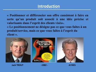 Introduction
« Positionner et différencier son offre consistent à faire en
sorte qu’un produit soit associé à une idée précise et
valorisante dans l’esprit des clients visés».
« Le positionnement ne désigne pas ce que vous faites à un
produit/service, mais ce que vous faîtes à l’esprit du
client ».
Jack TROUT -1982 - Al RIES
 