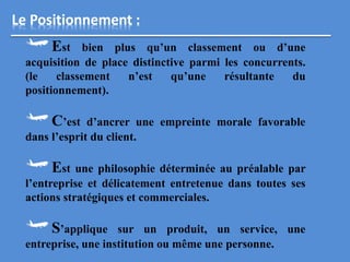 Le Positionnement :
Est bien plus qu’un classement ou d’une
acquisition de place distinctive parmi les concurrents.
(le classement n’est qu’une résultante du
positionnement).
C’est d’ancrer une empreinte morale favorable
dans l’esprit du client.
Est une philosophie déterminée au préalable par
l’entreprise et délicatement entretenue dans toutes ses
actions stratégiques et commerciales.
S’applique sur un produit, un service, une
entreprise, une institution ou même une personne.
 