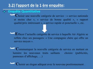 3.2) l’apport de la 1 ère enquête:
Enquête Quantitative
Choisir une nouvelle catégorie de service : « service nationale
et moins cher », « service de bonne qualité », « rapport
qualité/prix intéressant », « service rapide et ponctuelle », etc.
Effacer l’actuelle catégorie de service à laquelle Air Algérie se
reflète chez ses passagers: « Une compagnie chère qui offre un
service moyen ».
Communiquer la nouvelle catégorie de service en mettant en
lumière les nouveaux traits saillants choisis: (publicités,
panneaux d’affichage, …)
Choisir un slogan adéquat avec le nouveau positionnement .
 