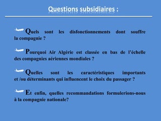 Questions subsidiaires :
Quels sont les disfonctionnements dont souffre
la compagnie ?
Pourquoi Air Algérie est classée en bas de l’échelle
des compagnies aériennes mondiales ?
Quelles sont les caractéristiques importants
et /ou déterminants qui influencent le choix du passager ?
Et enfin, quelles recommandations formulerions-nous
à la compagnie nationale?
 