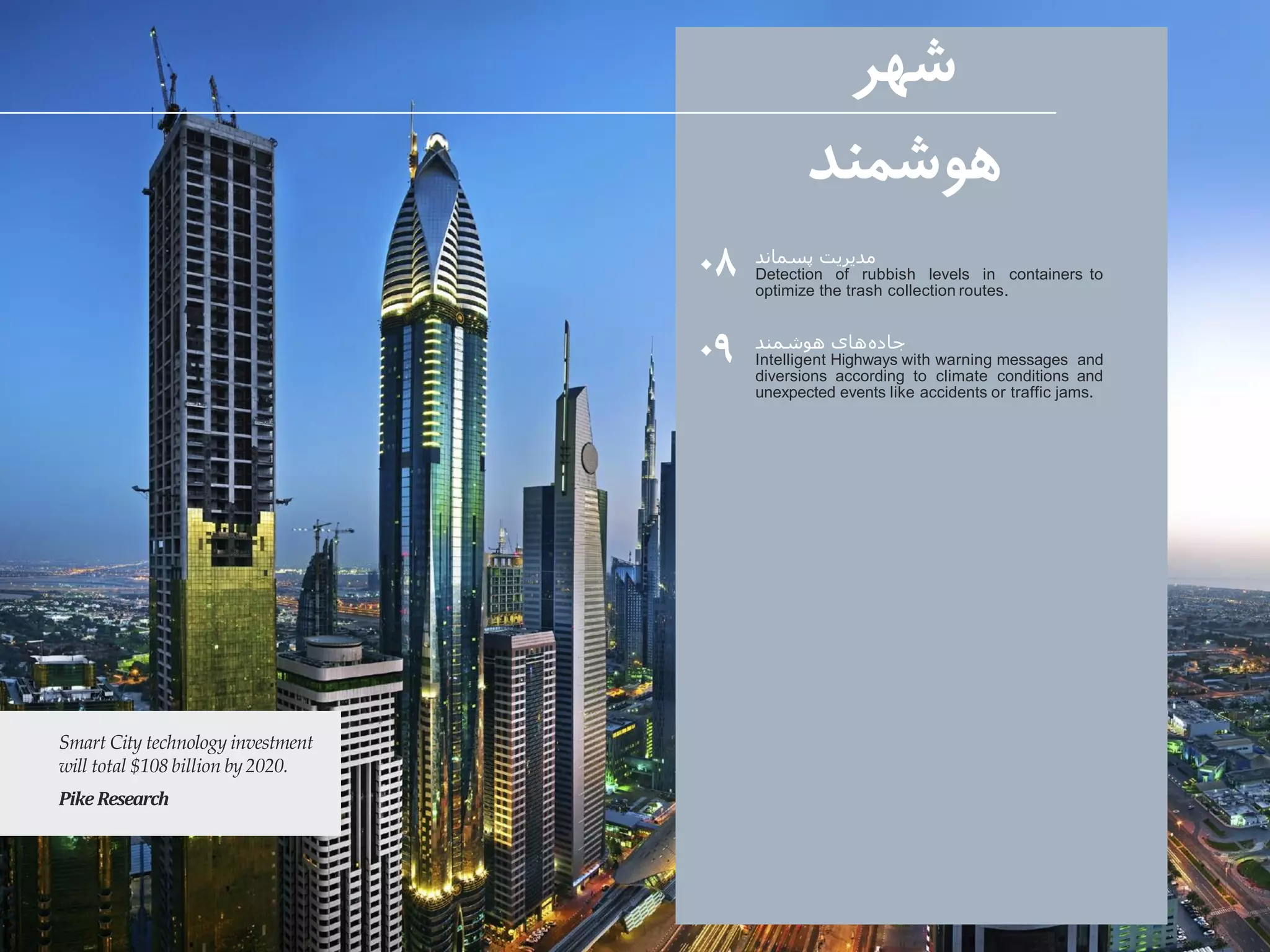۰۸
۰۹
‫شهر‬
‫هوشمند‬
Smart City technology investment
will total $108 billion by2020.
PikeResearch
‫پسماند‬ ‫مدیریت‬
Detection of rubbish levels in containers to
optimize the trash collection routes.
‫هوشمند‬ ‫های‬‫جاده‬
Intelligent Highways with warning messages and
diversions according to climate conditions and
unexpected events like accidents or traffic jams.
 