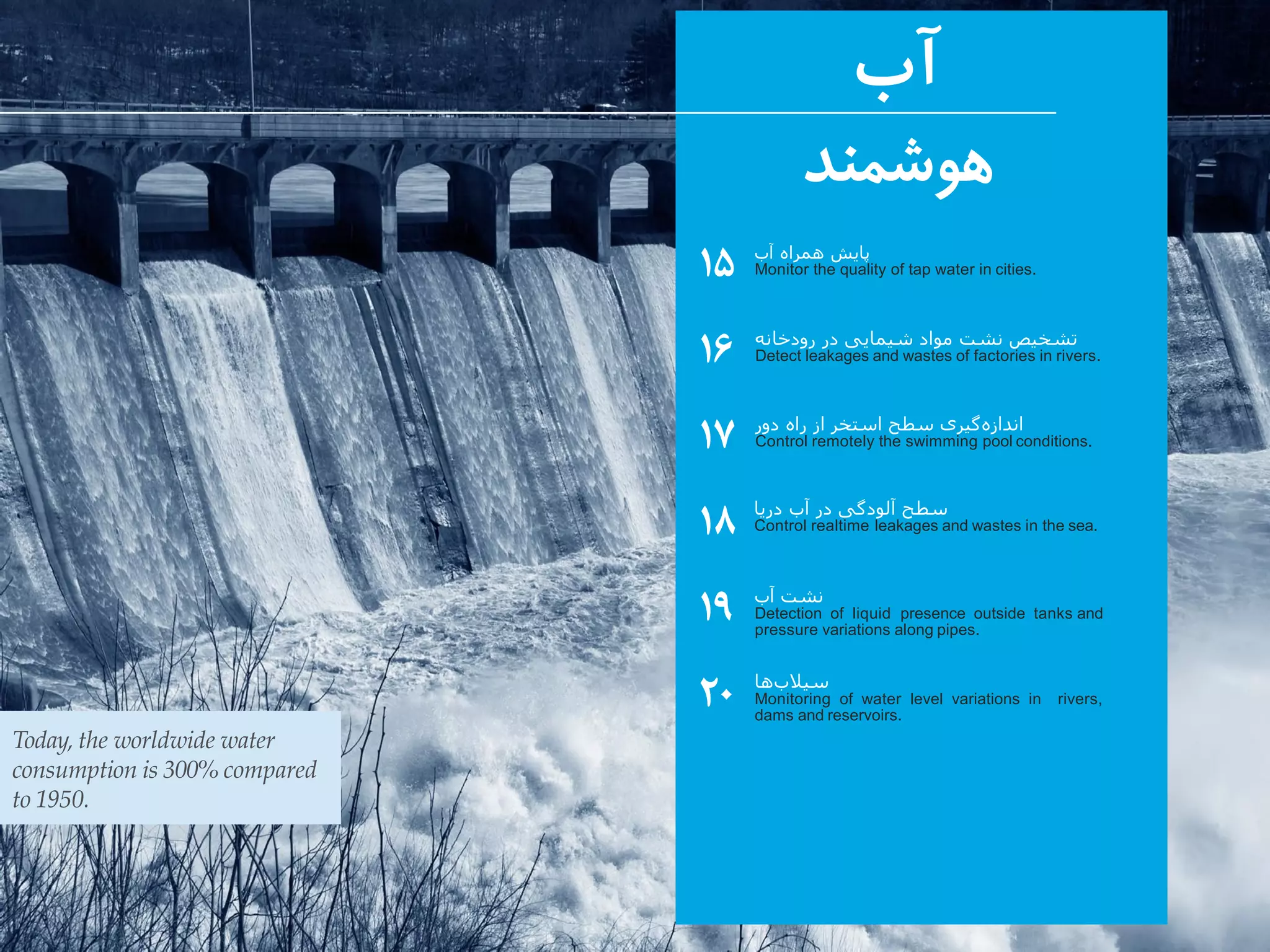 ‫آب‬
‫هوشمند‬
۱۵
۱۶
۱۷
۱۸
۱۹
۲۰
‫آب‬ ‫همراه‬ ‫پایش‬
Monitor the quality of tap water in cities.
‫آب‬ ‫نشت‬
Detection of liquid presence outside tanks and
pressure variations along pipes.
‫ها‬‫سیالب‬
Monitoring of water level variations in rivers,
dams and reservoirs.
Today, the worldwide water
consumption is 300% compared
to 1950.
‫رودخانه‬ ‫در‬ ‫شیمایی‬ ‫مواد‬ ‫نشت‬ ‫تشخیص‬
Detect leakages and wastes of factories in rivers.
‫دور‬ ‫راه‬ ‫از‬ ‫استخر‬ ‫سطح‬ ‫گیری‬‫اندازه‬
Control remotely the swimming pool conditions.
‫دریا‬ ‫آب‬ ‫در‬ ‫آلودگی‬ ‫سطح‬
Control realtime leakages and wastes in the sea.
 