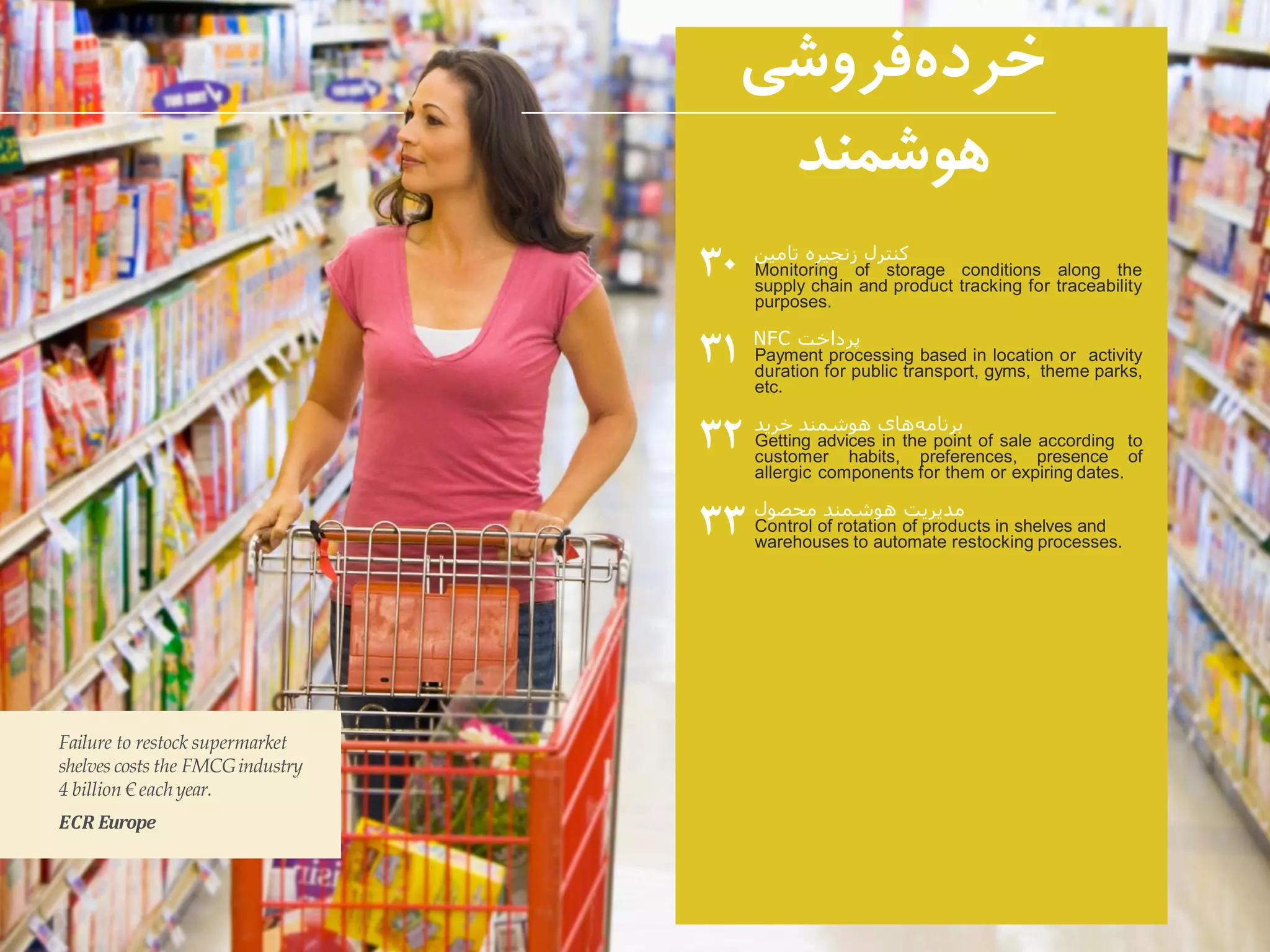 ‫کنترل‬‫زنجیره‬‫تامین‬
Monitoring of storage conditions along the
supply chain and product tracking for traceability
purposes.
‫پرداخت‬NFC
Payment processing based in location or activity
duration for public transport, gyms, theme parks,
etc.
‫های‬‫برنامه‬‫هوشمند‬‫خرید‬
Getting advices in the point of sale according to
customer habits, preferences, presence of
allergic components for them or expiring dates.
‫محصول‬ ‫هوشمند‬ ‫مدیریت‬
Control of rotation of products in shelves and
warehouses to automate restocking processes.
۳۰
۳۱
۳۲
۳۳
Failure to restock supermarket
shelves costs the FMCGindustry
4 billion € eachyear.
ECR Europe
‫فروشی‬‫خرده‬
‫هوشمند‬
 