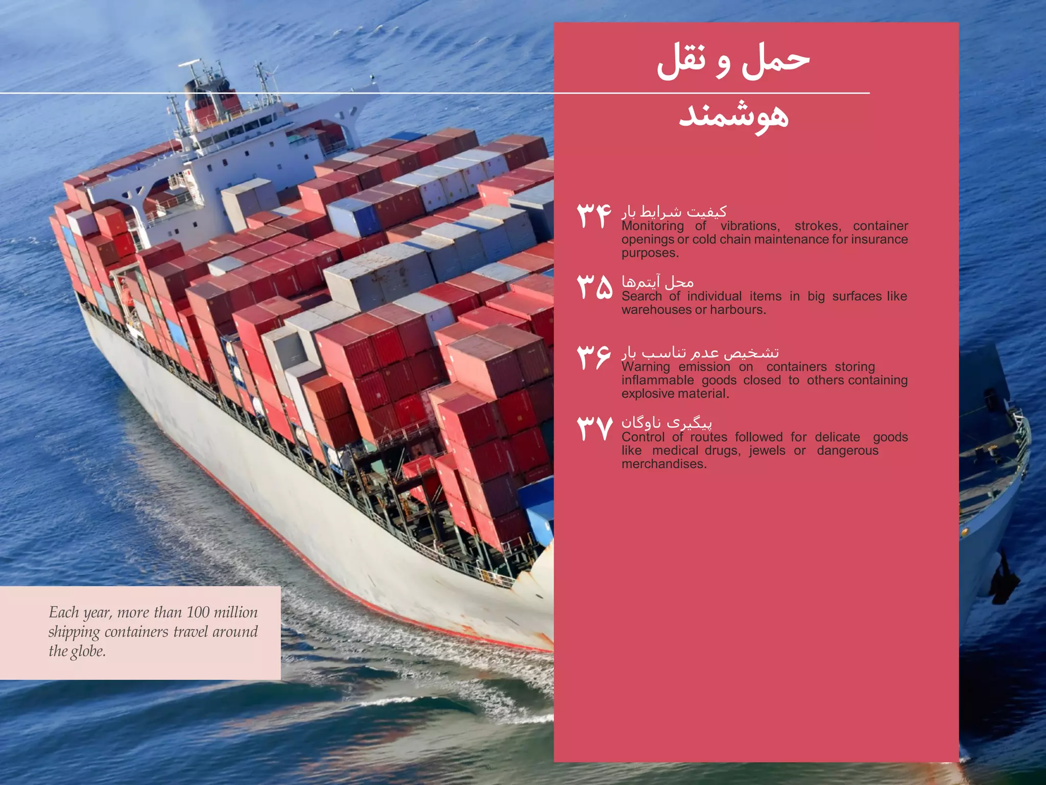 ‫بار‬ ‫شرایط‬ ‫کیفیت‬
Monitoring of vibrations, strokes, container
openings or cold chain maintenance for insurance
purposes.
‫ها‬‫آیتم‬ ‫محل‬
Search of individual items in big surfaces like
warehouses or harbours.
‫بار‬ ‫تناسب‬ ‫عدم‬ ‫تشخیص‬
Warning emission on containers storing
inflammable goods closed to others containing
explosive material.
‫ناوگان‬ ‫پیگیری‬
Control of routes followed for delicate goods
like medical drugs, jewels or dangerous
merchandises.
۳۴
۳۵
۳۶
۳۷
Each year, more than 100 million
shipping containers travel around
the globe.
‫نقل‬ ‫و‬ ‫حمل‬
‫هوشمند‬
 
