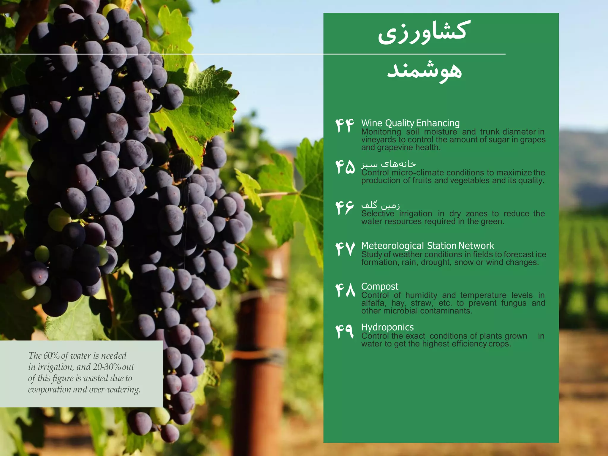 Wine Quality Enhancing
Monitoring soil moisture and trunk diameter in
vineyards to control the amount of sugar in grapes
and grapevine health.
‫سبز‬ ‫های‬‫خانه‬
Control micro-climate conditions to maximize the
production of fruits and vegetables and its quality.
‫گلف‬ ‫زمین‬
Selective irrigation in dry zones to reduce the
water resources required in the green.
Meteorological Station Network
Study of weather conditions in fields to forecast ice
formation, rain, drought, snow or wind changes.
Compost
Control of humidity and temperature levels in
alfalfa, hay, straw, etc. to prevent fungus and
other microbial contaminants.
Hydroponics
Control the exact conditions of plants grown in
water to get the highest efficiency crops.
‫کشاورزی‬
‫هوشمند‬
۴۴
۴۵
۴۶
۴۷
۴۸
۴۹
The 60%of water is needed
in irrigation, and 20-30%out
of this figure is wasted dueto
evaporation and over-watering.
 