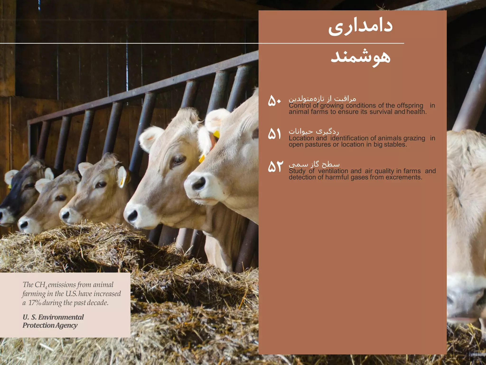 ‫متولدین‬‫تازه‬ ‫از‬ ‫مراقبت‬
Control of growing conditions of the offspring in
animal farms to ensure its survival and health.
‫حیوانات‬ ‫ردگیری‬
Location and identification of animals grazing in
open pastures or location in big stables.
‫سمی‬ ‫گاز‬ ‫سطح‬
Study of ventilation and air quality in farms and
detection of harmful gases from excrements.
‫دامداری‬
‫هوشمند‬
۵۰
۵۱
۵۲
The CH4 emissions from animal
farming in the U.S.have increased
a 17%duringthe pastdecade.
U. S. Environmental
ProtectionAgency
 