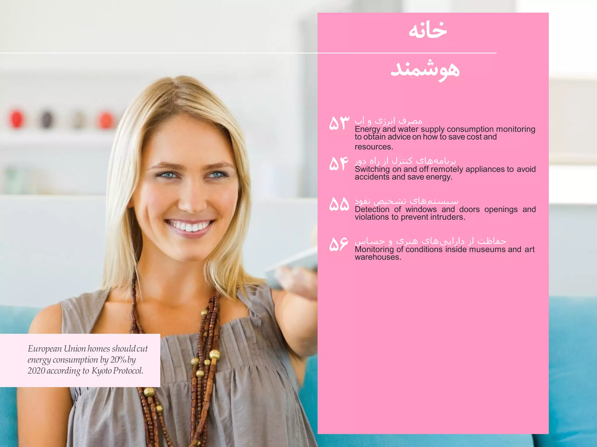 ‫آب‬ ‫و‬ ‫انرژی‬ ‫مصرف‬
Energy and water supply consumption monitoring
to obtain advice on how to save cost and
resources.
‫دور‬ ‫راه‬ ‫از‬ ‫کنترل‬ ‫های‬‫برنامه‬
Switching on and off remotely appliances to avoid
accidents and save energy.
‫نفوذ‬ ‫تشخیص‬ ‫های‬‫سیستم‬
Detection of windows and doors openings and
violations to prevent intruders.
‫حساس‬ ‫و‬ ‫هنری‬ ‫های‬‫دارایی‬ ‫از‬ ‫حفاظت‬
Monitoring of conditions inside museums and art
warehouses.
‫خانه‬
‫هوشمند‬
۵۳
۵۴
۵۵
۵۶
European Unionhomes shouldcut
energy consumption by 20%by
2020according to KyotoProtocol.
 