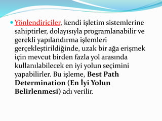  Yönlendiriciler, kendi işletim sistemlerine
sahiptirler, dolayısıyla programlanabilir ve
gerekli yapılandırma işlemleri
gerçekleştirildiğinde, uzak bir ağa erişmek
için mevcut birden fazla yol arasında
kullanılabilecek en iyi yolun seçimini
yapabilirler. Bu işleme, Best Path
Determination (En İyi Yolun
Belirlenmesi) adı verilir.
 