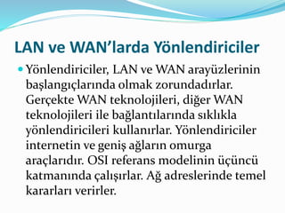 LAN ve WAN’larda Yönlendiriciler
 Yönlendiriciler, LAN ve WAN arayüzlerinin
başlangıçlarında olmak zorundadırlar.
Gerçekte WAN teknolojileri, diğer WAN
teknolojileri ile bağlantılarında sıklıkla
yönlendiricileri kullanırlar. Yönlendiriciler
internetin ve geniş ağların omurga
araçlarıdır. OSI referans modelinin üçüncü
katmanında çalışırlar. Ağ adreslerinde temel
kararları verirler.
 