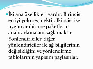 İki ana özellikleri vardır. Birincisi
en iyi yolu seçmektir. İkincisi ise
uygun arabirime paketlerin
anahtarlamasını sağlamaktır.
Yönlendiriciler, diğer
yönlendiriciler ile ağ bilgilerinin
değişikliğini ve yönlendirme
tablolarının yapısını paylaşırlar.
 