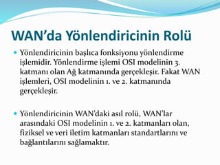 WAN’da Yönlendiricinin Rolü
 Yönlendiricinin başlıca fonksiyonu yönlendirme
işlemidir. Yönlendirme işlemi OSI modelinin 3.
katmanı olan Ağ katmanında gerçekleşir. Fakat WAN
işlemleri, OSI modelinin 1. ve 2. katmanında
gerçekleşir.
 Yönlendiricinin WAN’daki asıl rolü, WAN’lar
arasındaki OSI modelinin 1. ve 2. katmanları olan,
fiziksel ve veri iletim katmanları standartlarını ve
bağlantılarını sağlamaktır.
 