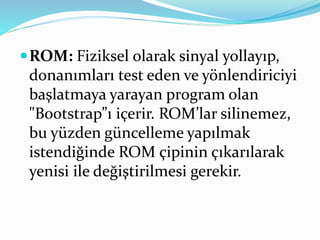 ROM: Fiziksel olarak sinyal yollayıp,
donanımları test eden ve yönlendiriciyi
başlatmaya yarayan program olan
"Bootstrap”ı içerir. ROM’lar silinemez,
bu yüzden güncelleme yapılmak
istendiğinde ROM çipinin çıkarılarak
yenisi ile değiştirilmesi gerekir.
 