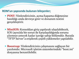 ROM’un yapısında bulunan bileşenler;
 POST: Yönlendiricinin, açma/kapama düğmesine
basıldığı anda devreye girer ve donanım testini
gerçekleştirir.
 MiniIOS: Konsoldan giriş yapılarak ulaşılabilecek,
IOS (ayos)da bir sorun ile karşılaşıldığında sorunu
çözmeye yetecek kadar içeriğe sahip bölümdür. Burada
“TFTP Server”a erişilerek çeşitli yüklemeler yapılabilir.
 Boostrap: Yönlendiricinin çalışmasını sağlayan bir
yazılımdır. Microsoft işletim sistemlerindeki “boot.ini”
dosyasına benzetilebilir.
 