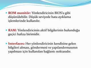  ROM monitör: Yönlendiricinin BIOS’u gibi
düşünülebilir. Düşük seviyede hata ayıklama
işlemlerinde kullanılır.
 RAM: Yönlendiricinin aktif bilgilerinin bulunduğu
geçici hafıza birimidir.
 Interfaces: Her yönlendiricinin kendisine gelen
bilgileri alması, göndermesi ve yapılandırmasının
yapılması için kullanılan bağlantı noktasıdır.
 