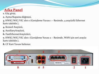 Arka Panel
1. Güç girişi,
2. Açma/Kapama düğmesi,
3. HWIC/WIC/VIC slot 0 (Genişleme Yuvası 1 – Resimde, 4 arayüzlü Ethernet
kartı takılıdır.),
4. Konsol Arayüzü,
5. AuxiliaryArayüzü,
6. FastEthernetArayüzleri,
7. HWIC/WIC/VIC slot 1 (Genişleme Yuvası 2 – Resimde, WAN için seri arayüz
kartı takılıdır.),
8. CF Kart Yuvası bulunur.
 