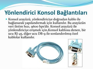 Yönlendirici Konsol Bağlantıları
 Konsol arayüzü, yönlendiriciye doğrudan kablo ile
bağlanarak yapılandırmak için kullanılır. Bu arayüzün
veri iletim hızı, 9600 bps’dir. Konsol arayüzü ile
yönlendiriciye erişmek için,Konsol kablosu denen, bir
ucu RJ-45, diğer ucu DB-9 ile sonlandırılmış özel
kablolar kullanılır.
 