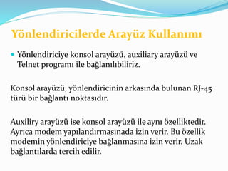 Yönlendiricilerde Arayüz Kullanımı
 Yönlendiriciye konsol arayüzü, auxiliary arayüzü ve
Telnet programı ile bağlanılıbiliriz.
Konsol arayüzü, yönlendiricinin arkasında bulunan RJ-45
türü bir bağlantı noktasıdır.
Auxiliry arayüzü ise konsol arayüzü ile aynı özelliktedir.
Ayrıca modem yapılandırmasınada izin verir. Bu özellik
modemin yönlendiriciye bağlanmasına izin verir. Uzak
bağlantılarda tercih edilir.
 
