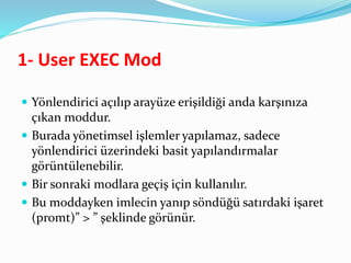 1- User EXEC Mod
 Yönlendirici açılıp arayüze erişildiği anda karşınıza
çıkan moddur.
 Burada yönetimsel işlemler yapılamaz, sadece
yönlendirici üzerindeki basit yapılandırmalar
görüntülenebilir.
 Bir sonraki modlara geçiş için kullanılır.
 Bu moddayken imlecin yanıp söndüğü satırdaki işaret
(promt)” > ” şeklinde görünür.
 
