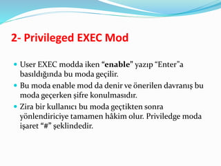 2- Privileged EXEC Mod
 User EXEC modda iken “enable” yazıp “Enter”a
basıldığında bu moda geçilir.
 Bu moda enable mod da denir ve önerilen davranış bu
moda geçerken şifre konulmasıdır.
 Zira bir kullanıcı bu moda geçtikten sonra
yönlendiriciye tamamen hâkim olur. Priviledge moda
işaret “#” şeklindedir.
 